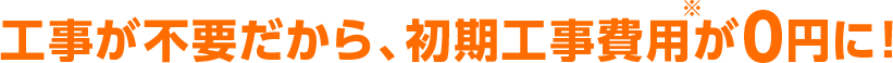 工事が不要だから、初期費用が0円に！