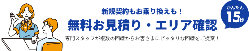 新規契約もお乗り換えも！ 無料お見積り・エリア確認 かんたん15秒