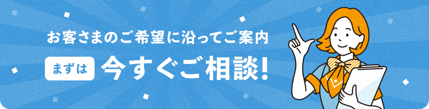 お客様のご要望に沿ってご案内 まずは今すぐご相談！