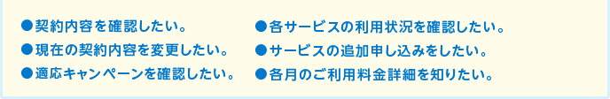 契約内容を確認したい。各サービスの利用状況を確認したい。現在の契約内容を変更したい。サービスの追加申し込みをしたい。適応キャンペーンを確認したい。各月のご利用料金詳細を知りたい。