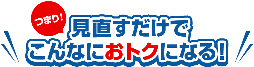 つまり!見直すだけで こんなにおトクになる！