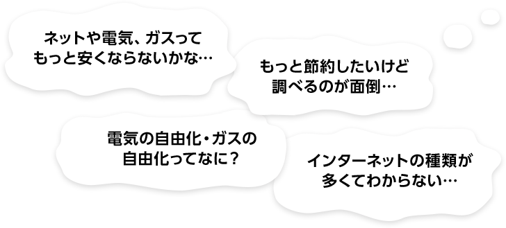 ネットや電気、ガスって もっと安くならないかな… もっと節約したいけど 調べるのが面倒… 電気の自由化・ガスの 自由化ってなに？ インターネットの種類が 多くてわからない…