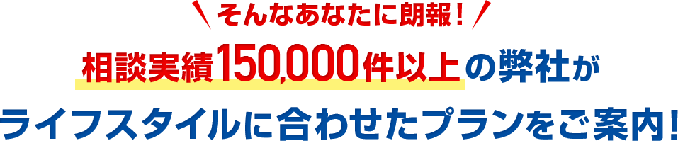 そんなあなたに朗報！相談実績150,000件以上の弊社がライフスタイルに合わせたプランをご案内！